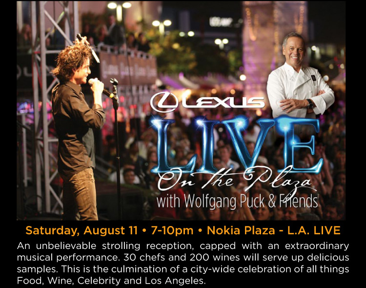 Lexus Live on the Plaza with Wolfgang Puck & Friends - Saturday, August 11 • 7-10pm • Nokia Plaza - L.A. LIVE -- An unbelievable strolling reception, capped with an extraordinary musical performance. 30 chefs and 200 wines will serve up delicious samples. This is the culmination of a city-wide celebration of all things Food, Wine, Celebrity and Los Angeles.