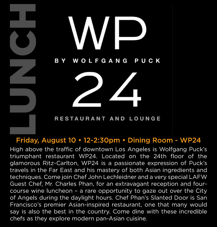 Lunch at WP24 - Friday, August 10 • 12-2:30pm • Dining Room - WP24 -- High above the traffic of downtown Los Angeles is Wolfgang Puck's triumphant restaurant WP24. Located on the 24th floor of the glamorous Ritz-Carlton, WP24 is a passionate expression of Puck's travels in the Far East and his mastery of both Asian ingredients and techniques. Come join Chef John Lechleidner and a very special LAFW Guest Chef, Mr. Charles Phan, for an extravagant reception and fourcourse wine luncheon – a rare opportunity to gaze out over the City of Angels during the daylight hours. Chef Phan 's Slanted Door is San Francisco's premier Asian-inspired restaurant, one that many would say is also the best in the country. Come dine with these incredible chefs as they explore modern pan-Asian cuisine.