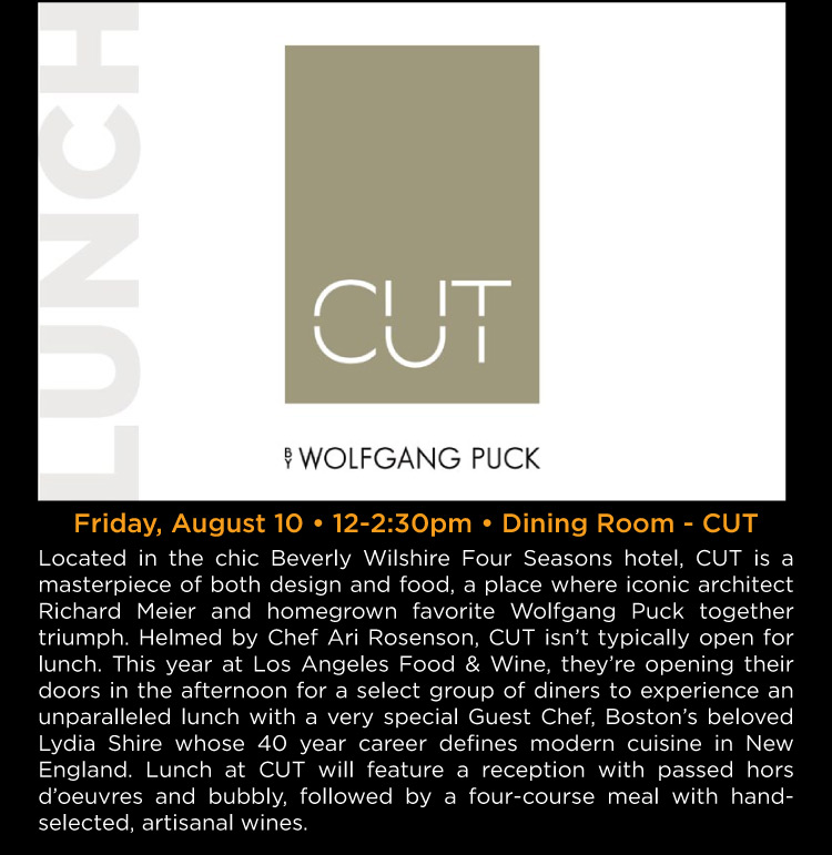 Lunch at CUT - Friday, August 10 • 12-2:30pm • Dining Room - CUT -- Located in the chic Beverly Wilshire Four Seasons hotel, CUT is a masterpiece of both design and food, a place where iconic architect Richard Meier and homegrown favorite Wolfgang Puck together triumph. Helmed by Chef Ari Rosenson, CUT isn't typically open for lunch. This year at Los Angeles Food & Wine, they're opening their doors in the afternoon for a select group of diners to experience an unparalleled lunch with a very special Guest Chef, Boston 's beloved Lydia Shire whose 40 year career defines modern cuisine in New England. Lunch at CUT will feature a reception with passed hors d'oeuvres and bubbly, followed by a four-course meal with handselected, artisanal wines.