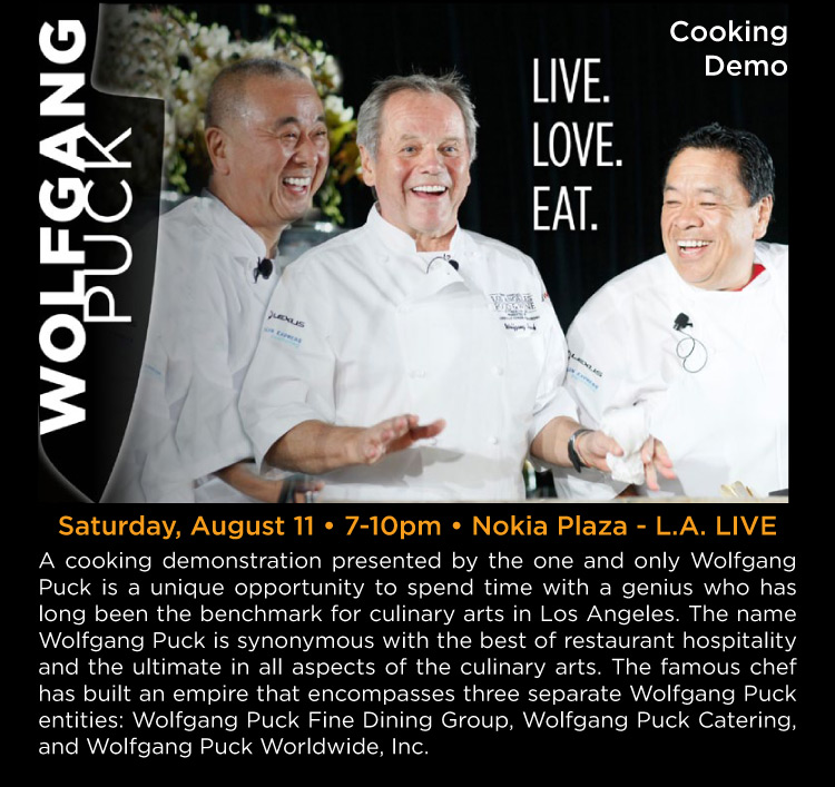 Live Love Eat - Wolfgang Puck Cooking Demonstration - Saturday, August 11 • 7-10pm • Nokia Plaza - L.A. LIVE -- A cooking demonstration presented by the one and only Wolfgang Puck is a unique opportunity to spend time with a genius who has long been the benchmark for culinary arts in Los Angeles. The name Wolfgang Puck is synonymous with the best of restaurant hospitality and the ultimate in all aspects of the culinary arts. The famous chef has built an empire that encompasses three separate Wolfgang Puck entities: Wolfgang Puck Fine Dining Group, Wolfgang Puck Catering, and Wolfgang Puck Worldwide, Inc.