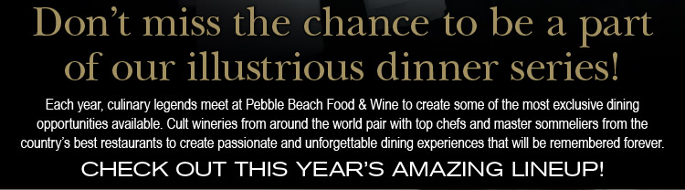 Don't miss the<br />chance to be a part of our illustrious dinner series! Each year, culinary legends meet at Pebble Beach Food & Wine to create some of the most exclusive dining opportunities available. Cult wineries from around the world pair with top chefs and master sommeliers from the country's best restaurants to create passionate and unforgettable dining experiences that will be remembered forever. - CHECK OUT THIS YEAR'S AMAZING LINEUP!