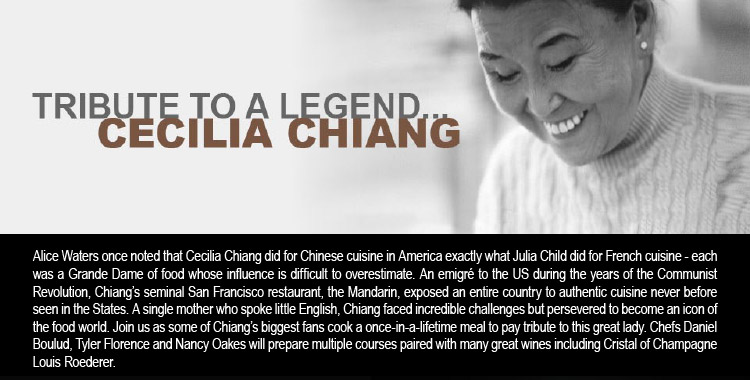 TRIBUTE TO A LEGEND... CECELIA CHIANG -- Alice Waters once noted that Cecilia Chiang did for Chinese cuisine in America exactly what Julia Child did for French cuisine - each was a Grande Dame of food whose influence is difficult to overestimate. An emigré to the US during the<br />years of the Communist Revolution, Chiang's seminal San Francisco restaurant, the Mandarin, exposed an entire country to authentic cuisine never before seen in the States. A single mother who spoke little English, Chiang faced incredible challenges but persevered to become an icon of the food world. Join us as some of Chiang's biggest fans cook a once-in-a-lifetime meal to pay tribute to this great lady. Chefs Daniel Boulud, Tyler Florence and Nancy Oakes will prepare multiple courses paired with many great wines including Cristal of Champagne Louis Roederer.