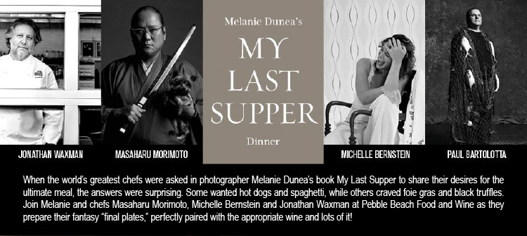 MELANIE DUNEA'S MY LAST SUPPER DINNER - Jonathan Waxman, Masaharu Morimoto, Michelle Bernstein, Paul Bartolotta -- When the world's greatest chefs were asked in photographer Melanie Dunea's book My Last Supper to share their desires for the ultimate meal, the answers were surprising. Some wanted hot dogs and spaghetti, while others craved foie gras and black truffles. Join Melanie and chefs Masaharu Morimoto, Michelle Bernstein and Jonathan Waxman at Pebble Beach Food and Wine as they prepare their<br />fantasy