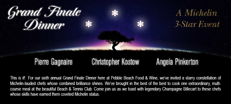 GRAND FINALE DINNER, A MICHELIN 3-STAR EVENT - Pierre Gagnaire, Christopher Kostow, Angela Pinkerton -- This is it! For our sixth annual Grand Finale Dinner here at Pebble Beach Food & Wine, we've invited a starry constellation of Michelin-lauded chefs whose combined brilliance shines. We've brought in the best of the best to cook one extraordinary, multicourse meal at the beautiful Beach & Tennis Club. Come join us as we toast with legendary Champagne Billecart to these chefs whose skills have earned them coveted Michelin status.