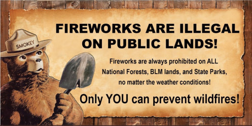 Fireworks are illegal on public lands!  Fireworks are always prohibited on ALL National Forests, BLM lands, and State Parks, no matter what the weather conditions!  Only YOU can prevent wildfires!